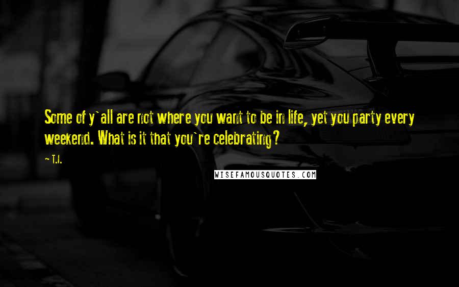 T.I. Quotes: Some of y'all are not where you want to be in life, yet you party every weekend. What is it that you're celebrating?