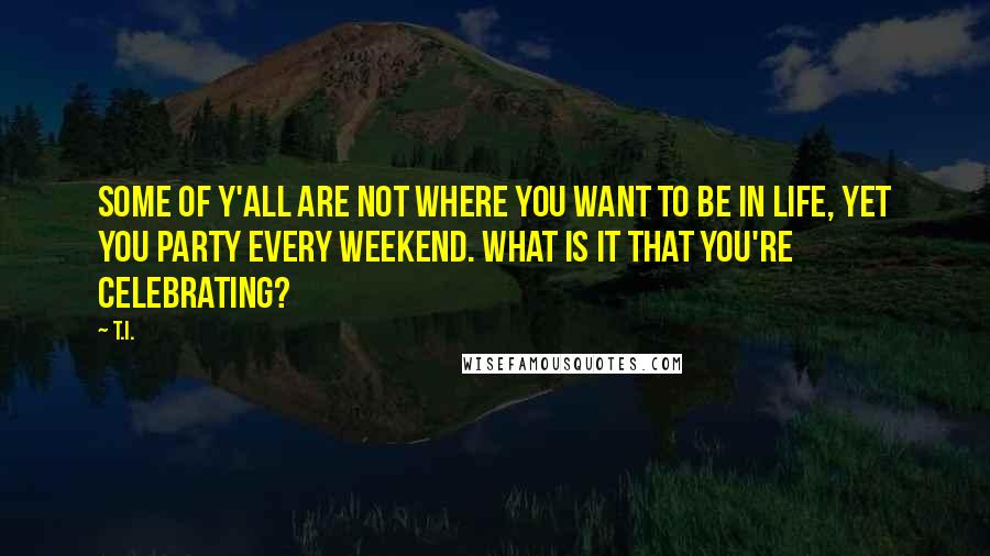 T.I. Quotes: Some of y'all are not where you want to be in life, yet you party every weekend. What is it that you're celebrating?