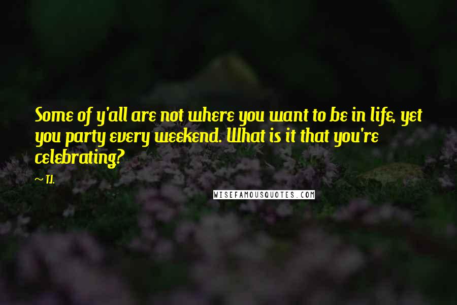 T.I. Quotes: Some of y'all are not where you want to be in life, yet you party every weekend. What is it that you're celebrating?