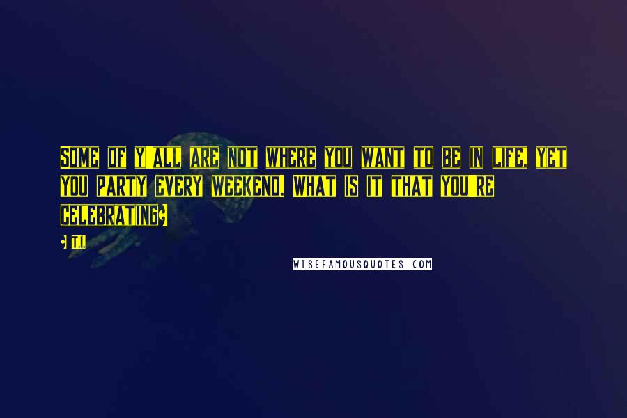 T.I. Quotes: Some of y'all are not where you want to be in life, yet you party every weekend. What is it that you're celebrating?