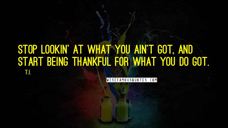 T.I. Quotes: Stop lookin' at what you ain't got, and start being thankful for what you do got.