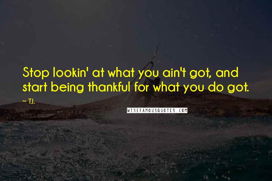 T.I. Quotes: Stop lookin' at what you ain't got, and start being thankful for what you do got.