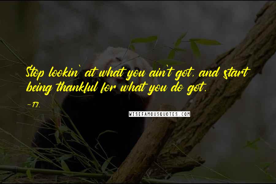 T.I. Quotes: Stop lookin' at what you ain't got, and start being thankful for what you do got.