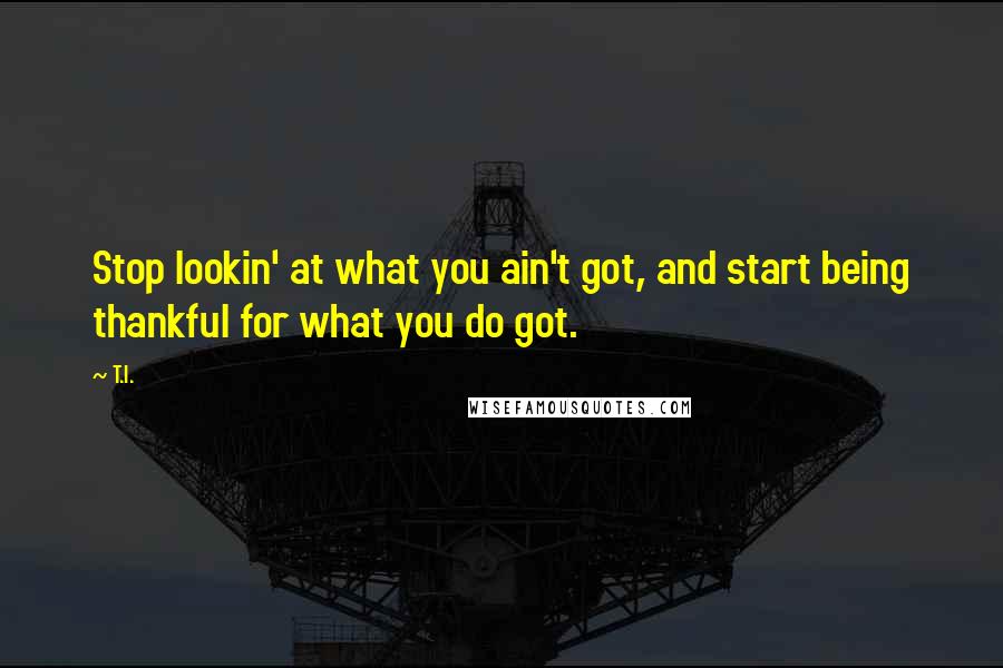 T.I. Quotes: Stop lookin' at what you ain't got, and start being thankful for what you do got.