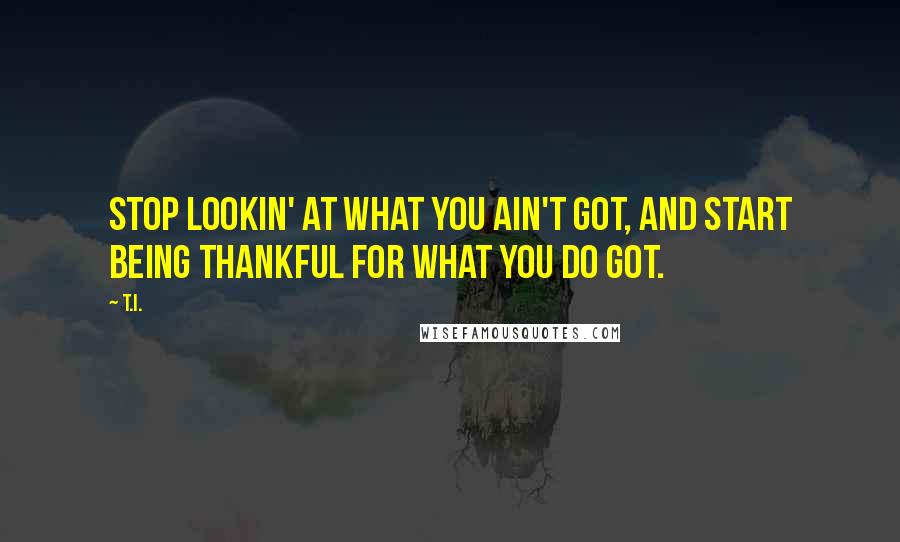 T.I. Quotes: Stop lookin' at what you ain't got, and start being thankful for what you do got.