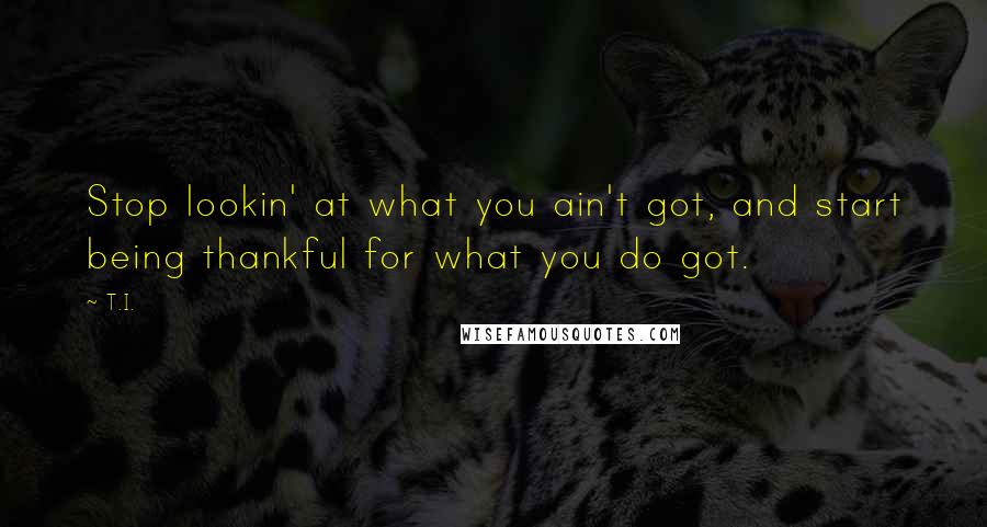 T.I. Quotes: Stop lookin' at what you ain't got, and start being thankful for what you do got.