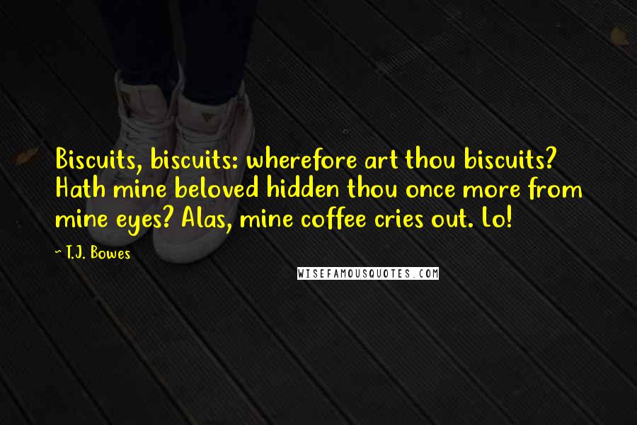 T.J. Bowes Quotes: Biscuits, biscuits: wherefore art thou biscuits? Hath mine beloved hidden thou once more from mine eyes? Alas, mine coffee cries out. Lo!