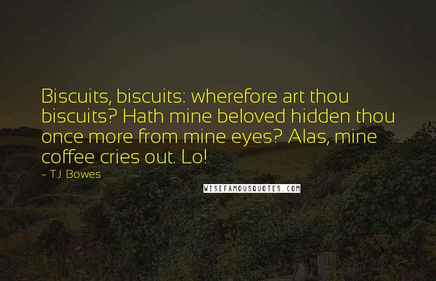 T.J. Bowes Quotes: Biscuits, biscuits: wherefore art thou biscuits? Hath mine beloved hidden thou once more from mine eyes? Alas, mine coffee cries out. Lo!