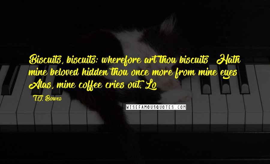 T.J. Bowes Quotes: Biscuits, biscuits: wherefore art thou biscuits? Hath mine beloved hidden thou once more from mine eyes? Alas, mine coffee cries out. Lo!