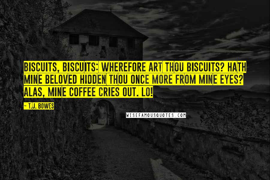 T.J. Bowes Quotes: Biscuits, biscuits: wherefore art thou biscuits? Hath mine beloved hidden thou once more from mine eyes? Alas, mine coffee cries out. Lo!