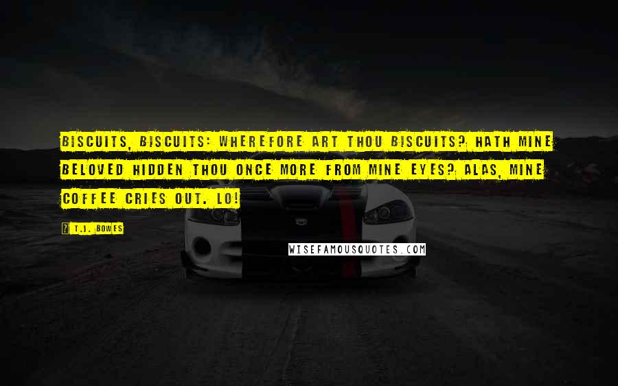 T.J. Bowes Quotes: Biscuits, biscuits: wherefore art thou biscuits? Hath mine beloved hidden thou once more from mine eyes? Alas, mine coffee cries out. Lo!