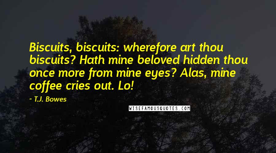 T.J. Bowes Quotes: Biscuits, biscuits: wherefore art thou biscuits? Hath mine beloved hidden thou once more from mine eyes? Alas, mine coffee cries out. Lo!