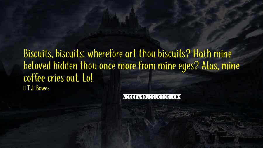 T.J. Bowes Quotes: Biscuits, biscuits: wherefore art thou biscuits? Hath mine beloved hidden thou once more from mine eyes? Alas, mine coffee cries out. Lo!