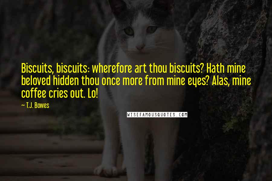 T.J. Bowes Quotes: Biscuits, biscuits: wherefore art thou biscuits? Hath mine beloved hidden thou once more from mine eyes? Alas, mine coffee cries out. Lo!