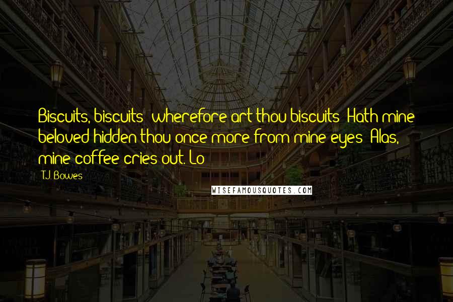 T.J. Bowes Quotes: Biscuits, biscuits: wherefore art thou biscuits? Hath mine beloved hidden thou once more from mine eyes? Alas, mine coffee cries out. Lo!