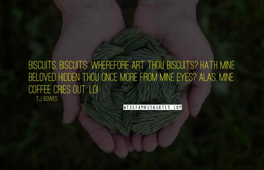 T.J. Bowes Quotes: Biscuits, biscuits: wherefore art thou biscuits? Hath mine beloved hidden thou once more from mine eyes? Alas, mine coffee cries out. Lo!