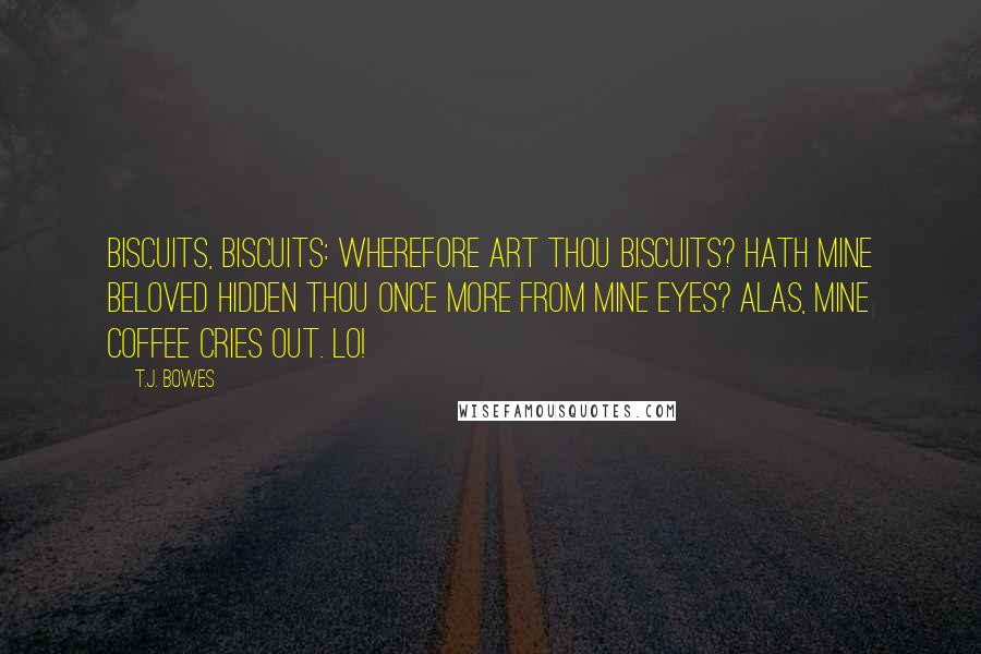 T.J. Bowes Quotes: Biscuits, biscuits: wherefore art thou biscuits? Hath mine beloved hidden thou once more from mine eyes? Alas, mine coffee cries out. Lo!