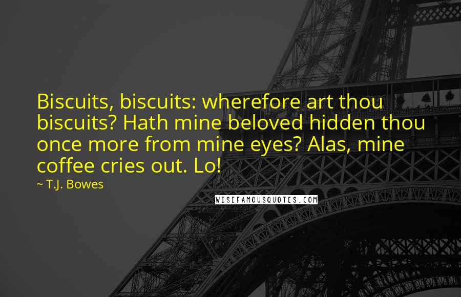 T.J. Bowes Quotes: Biscuits, biscuits: wherefore art thou biscuits? Hath mine beloved hidden thou once more from mine eyes? Alas, mine coffee cries out. Lo!