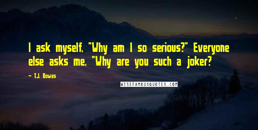 T.J. Bowes Quotes: I ask myself, "Why am I so serious?" Everyone else asks me, "Why are you such a joker?