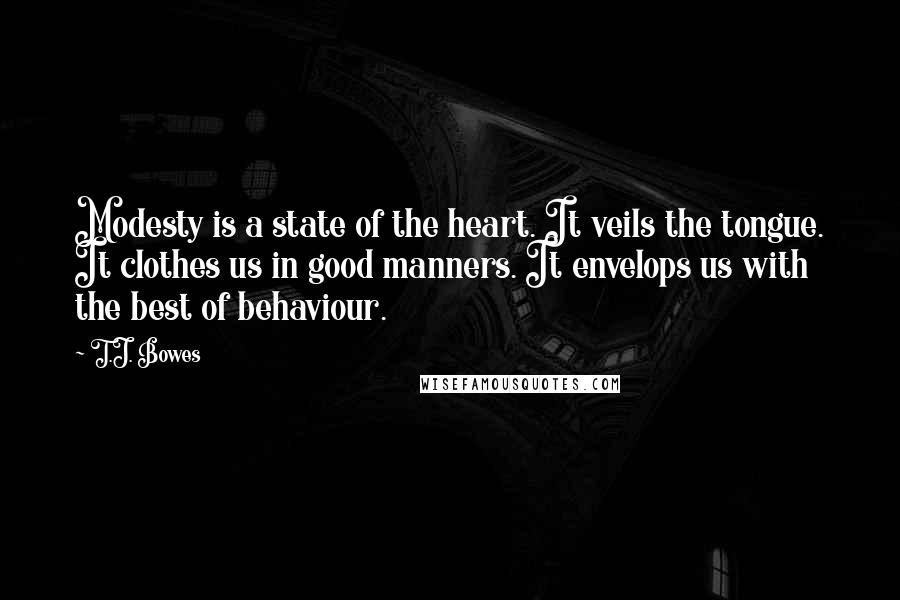 T.J. Bowes Quotes: Modesty is a state of the heart. It veils the tongue. It clothes us in good manners. It envelops us with the best of behaviour.