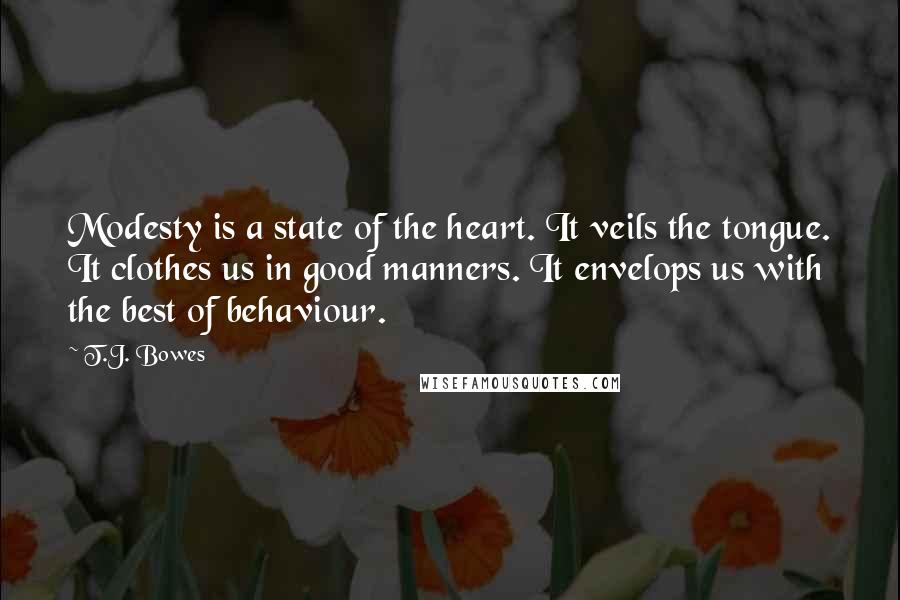 T.J. Bowes Quotes: Modesty is a state of the heart. It veils the tongue. It clothes us in good manners. It envelops us with the best of behaviour.