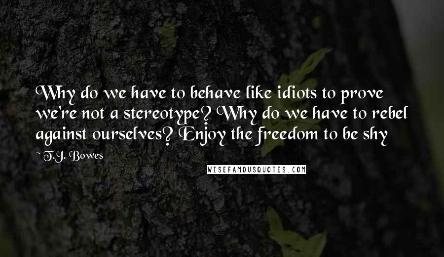 T.J. Bowes Quotes: Why do we have to behave like idiots to prove we're not a stereotype? Why do we have to rebel against ourselves? Enjoy the freedom to be shy