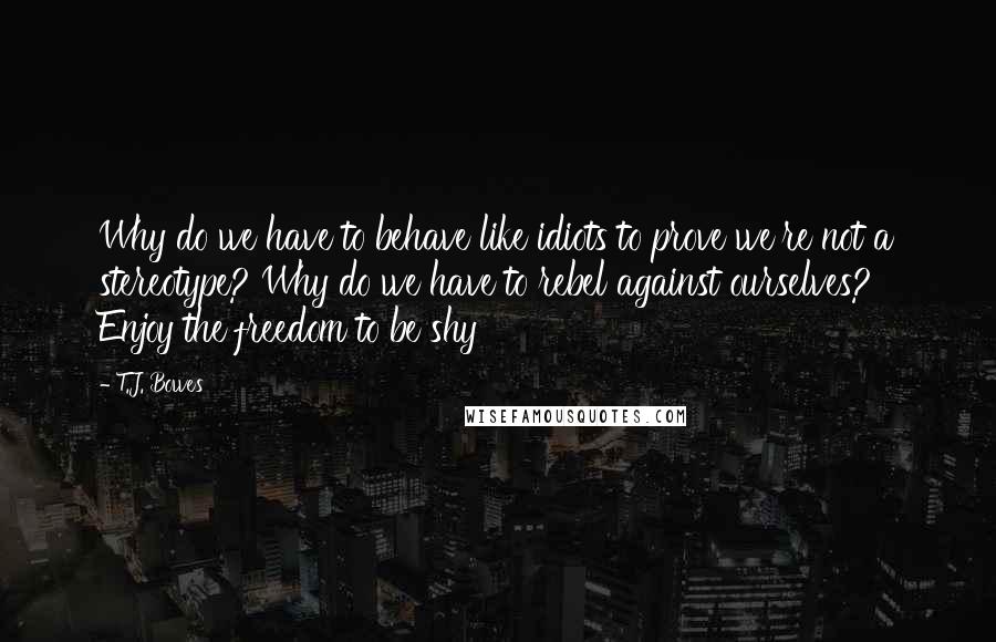 T.J. Bowes Quotes: Why do we have to behave like idiots to prove we're not a stereotype? Why do we have to rebel against ourselves? Enjoy the freedom to be shy