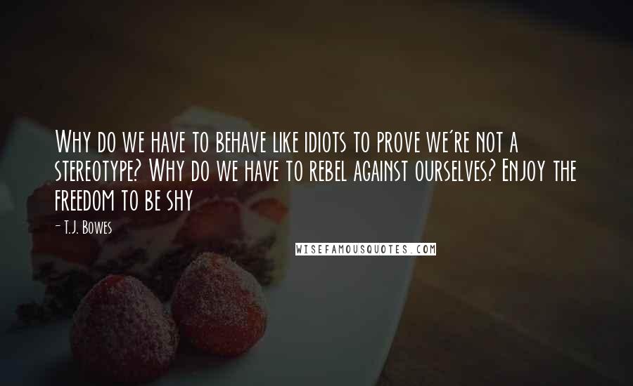 T.J. Bowes Quotes: Why do we have to behave like idiots to prove we're not a stereotype? Why do we have to rebel against ourselves? Enjoy the freedom to be shy