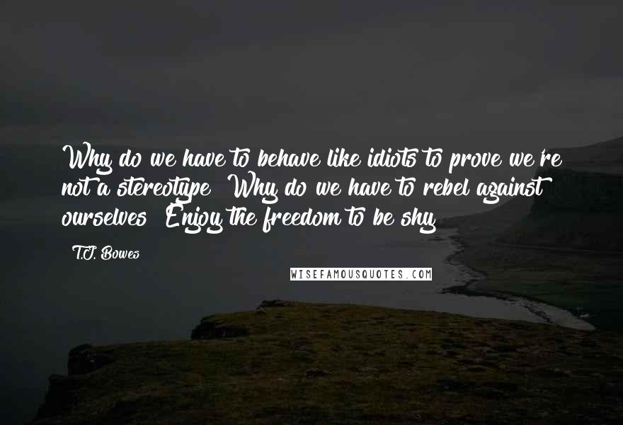 T.J. Bowes Quotes: Why do we have to behave like idiots to prove we're not a stereotype? Why do we have to rebel against ourselves? Enjoy the freedom to be shy