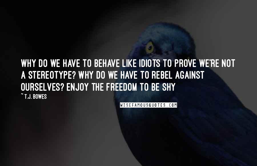 T.J. Bowes Quotes: Why do we have to behave like idiots to prove we're not a stereotype? Why do we have to rebel against ourselves? Enjoy the freedom to be shy