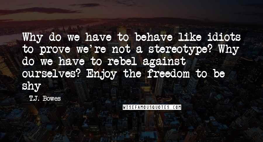 T.J. Bowes Quotes: Why do we have to behave like idiots to prove we're not a stereotype? Why do we have to rebel against ourselves? Enjoy the freedom to be shy