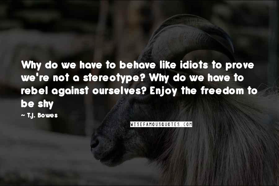 T.J. Bowes Quotes: Why do we have to behave like idiots to prove we're not a stereotype? Why do we have to rebel against ourselves? Enjoy the freedom to be shy