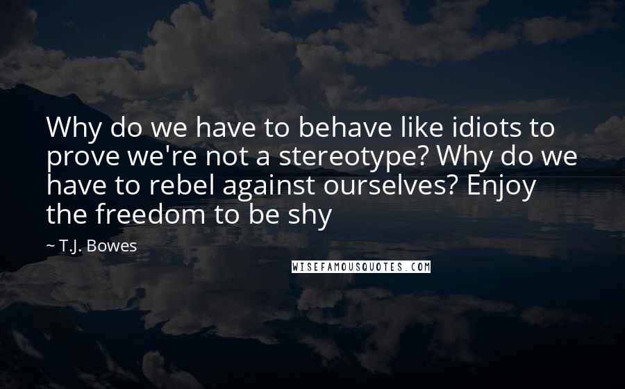 T.J. Bowes Quotes: Why do we have to behave like idiots to prove we're not a stereotype? Why do we have to rebel against ourselves? Enjoy the freedom to be shy