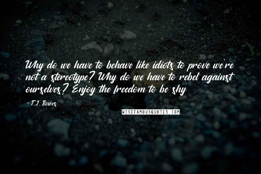 T.J. Bowes Quotes: Why do we have to behave like idiots to prove we're not a stereotype? Why do we have to rebel against ourselves? Enjoy the freedom to be shy