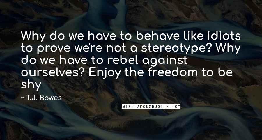 T.J. Bowes Quotes: Why do we have to behave like idiots to prove we're not a stereotype? Why do we have to rebel against ourselves? Enjoy the freedom to be shy