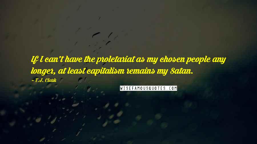 T.J. Clark Quotes: If I can't have the proletariat as my chosen people any longer, at least capitalism remains my Satan.