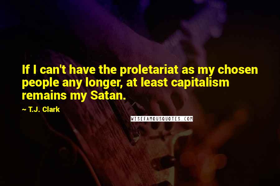 T.J. Clark Quotes: If I can't have the proletariat as my chosen people any longer, at least capitalism remains my Satan.