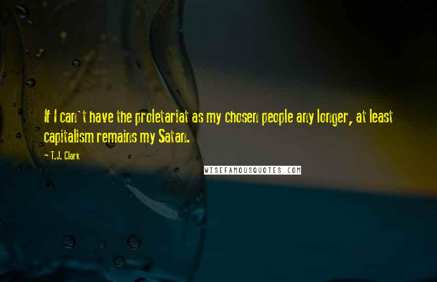 T.J. Clark Quotes: If I can't have the proletariat as my chosen people any longer, at least capitalism remains my Satan.