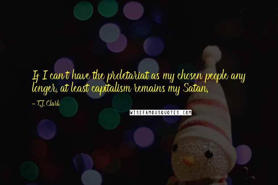 T.J. Clark Quotes: If I can't have the proletariat as my chosen people any longer, at least capitalism remains my Satan.