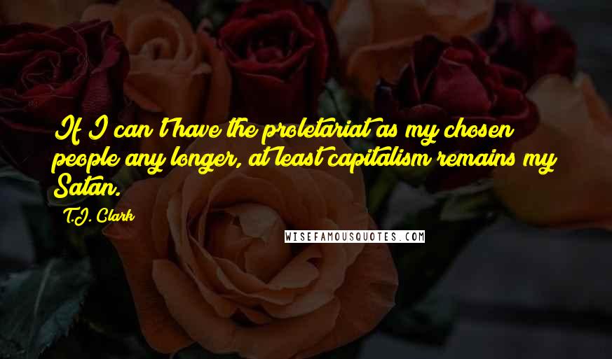 T.J. Clark Quotes: If I can't have the proletariat as my chosen people any longer, at least capitalism remains my Satan.