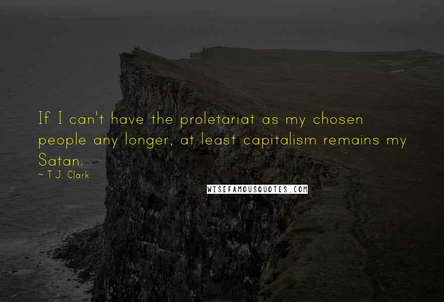 T.J. Clark Quotes: If I can't have the proletariat as my chosen people any longer, at least capitalism remains my Satan.