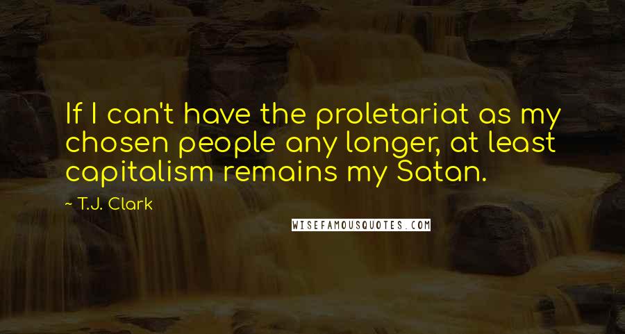 T.J. Clark Quotes: If I can't have the proletariat as my chosen people any longer, at least capitalism remains my Satan.