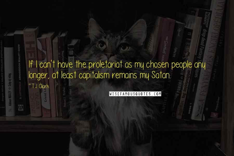 T.J. Clark Quotes: If I can't have the proletariat as my chosen people any longer, at least capitalism remains my Satan.
