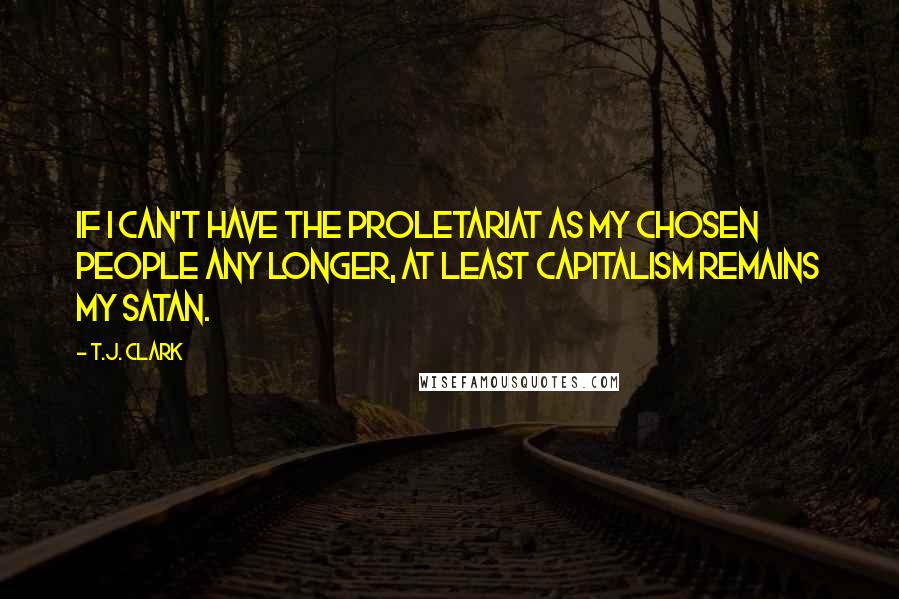 T.J. Clark Quotes: If I can't have the proletariat as my chosen people any longer, at least capitalism remains my Satan.