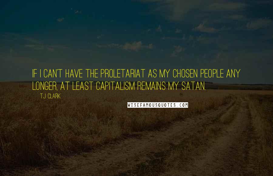 T.J. Clark Quotes: If I can't have the proletariat as my chosen people any longer, at least capitalism remains my Satan.