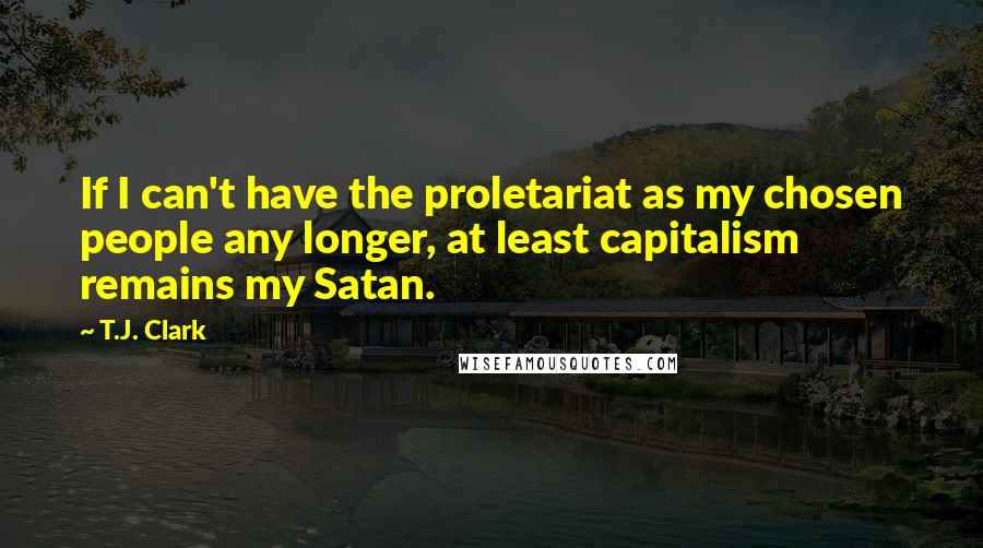 T.J. Clark Quotes: If I can't have the proletariat as my chosen people any longer, at least capitalism remains my Satan.