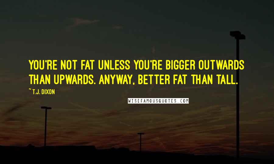 T.J. Dixon Quotes: You're not fat unless you're bigger outwards than upwards. Anyway, better fat than tall.