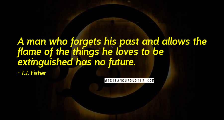 T.J. Fisher Quotes: A man who forgets his past and allows the flame of the things he loves to be extinguished has no future.