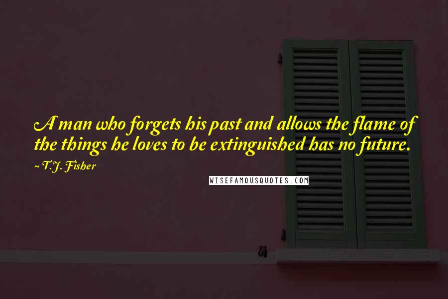 T.J. Fisher Quotes: A man who forgets his past and allows the flame of the things he loves to be extinguished has no future.