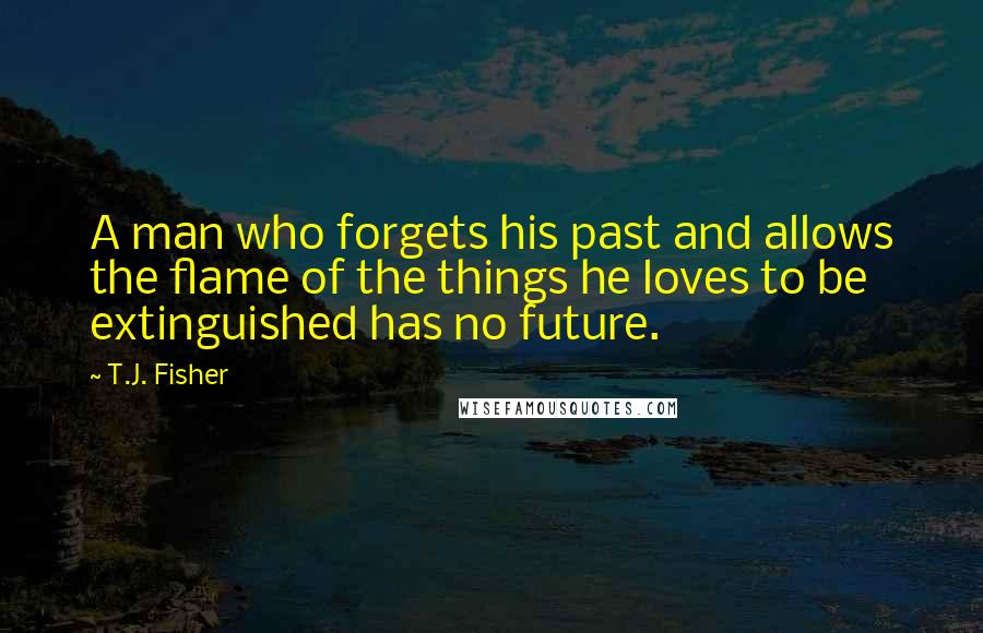 T.J. Fisher Quotes: A man who forgets his past and allows the flame of the things he loves to be extinguished has no future.